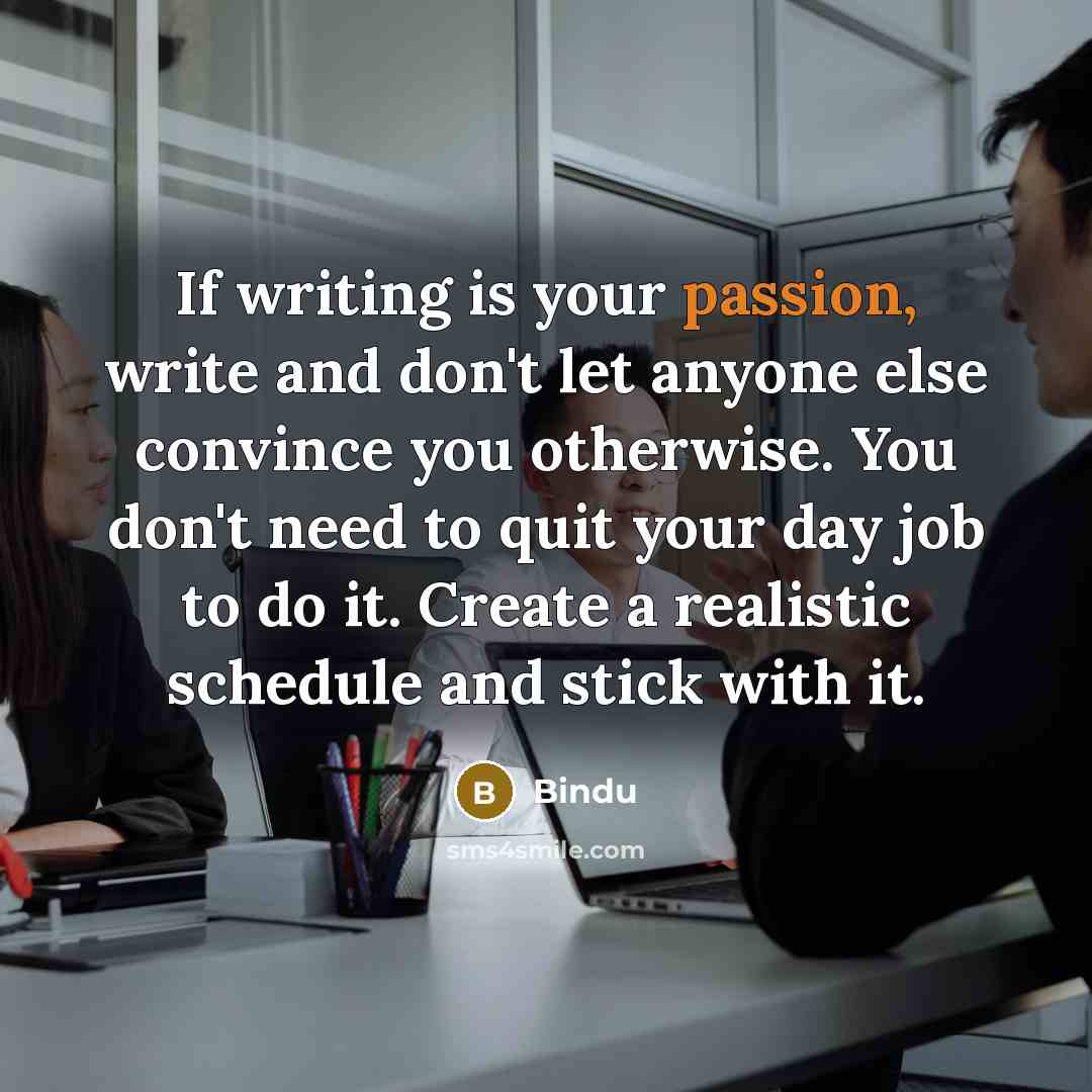 “If writing is your passion, write and don't let anyone else convince you otherwise. You don't need to quit your day job to do it. Create a realistic schedule and stick with it.” quote by Bindu