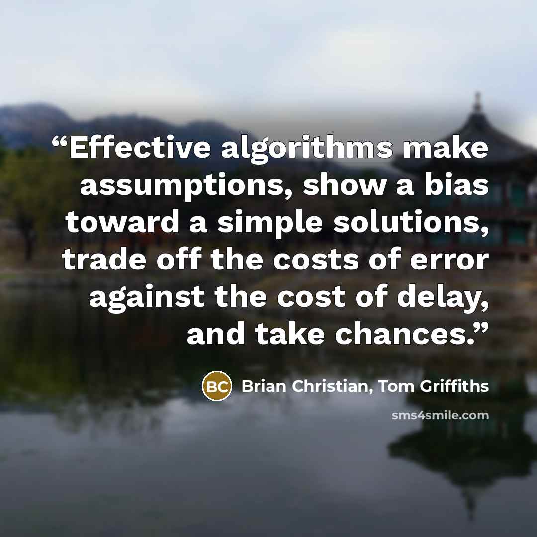 “Effective algorithms make assumptions, show a bias toward a simple solutions, trade off the costs of error against the cost of delay, and take chances.” quote by Brian Christian, Tom Griffiths