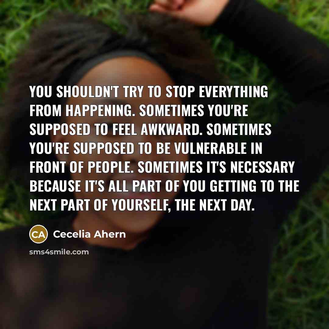 “You shouldn't try to stop everything from happening. Sometimes you're supposed to feel awkward. Sometimes you're supposed to be vulnerable in front of people. Sometimes it's necessary because it's all part of you getting to the next part of yourself, the next day.” quote by Cecelia Ahern
