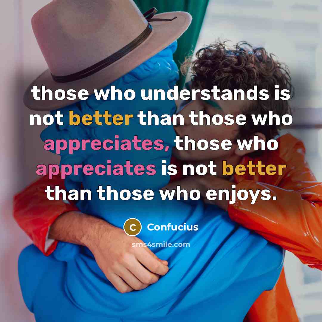 “those who understands is not better than those who appreciates, those who appreciates is not better than those who enjoys.” quote by Confucius