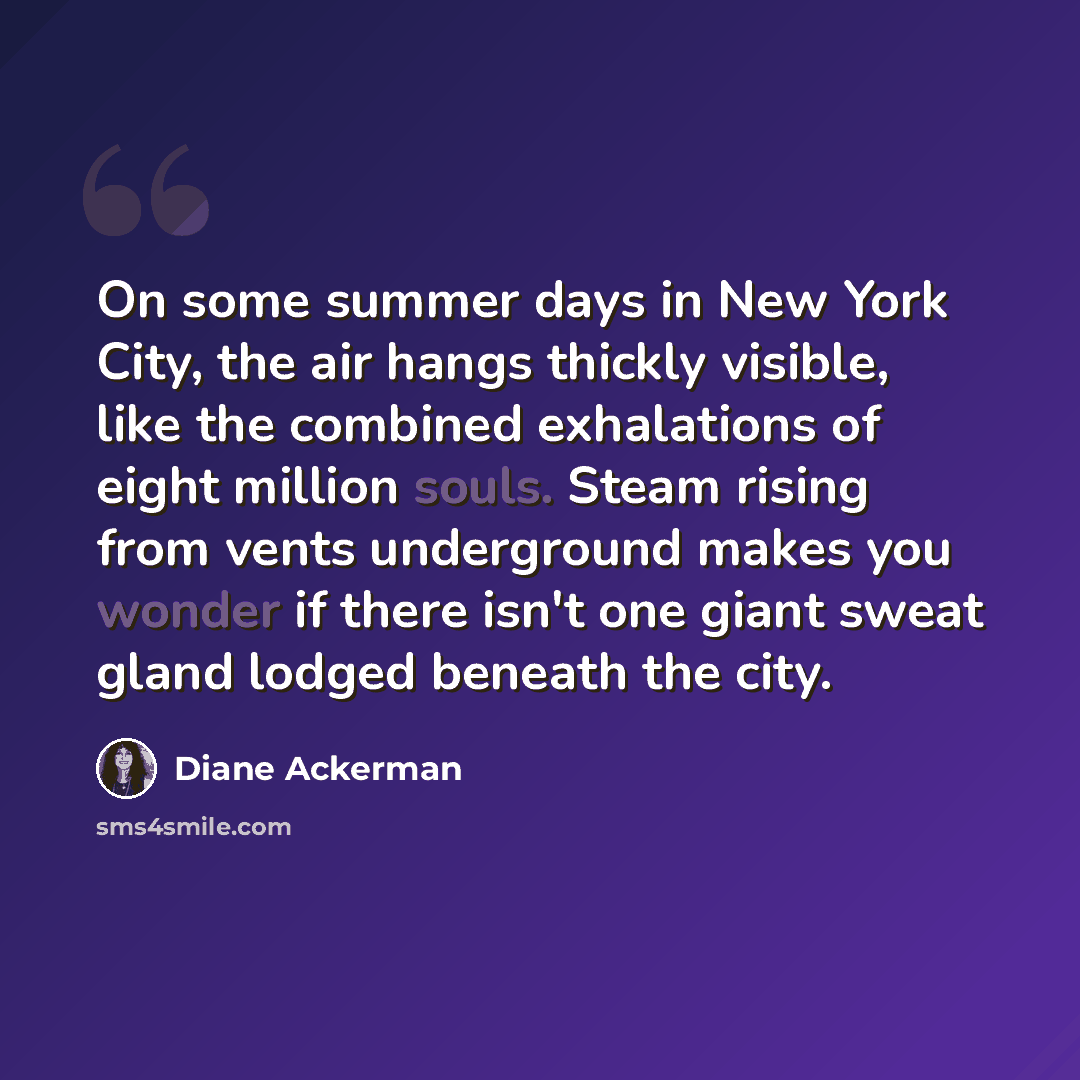 “On some summer days in New York City, the air hangs thickly visible, like the combined exhalations of eight million souls. Steam rising from vents underground makes you wonder if there isn't one giant sweat gland lodged beneath the city.” quote by Diane Ackerman