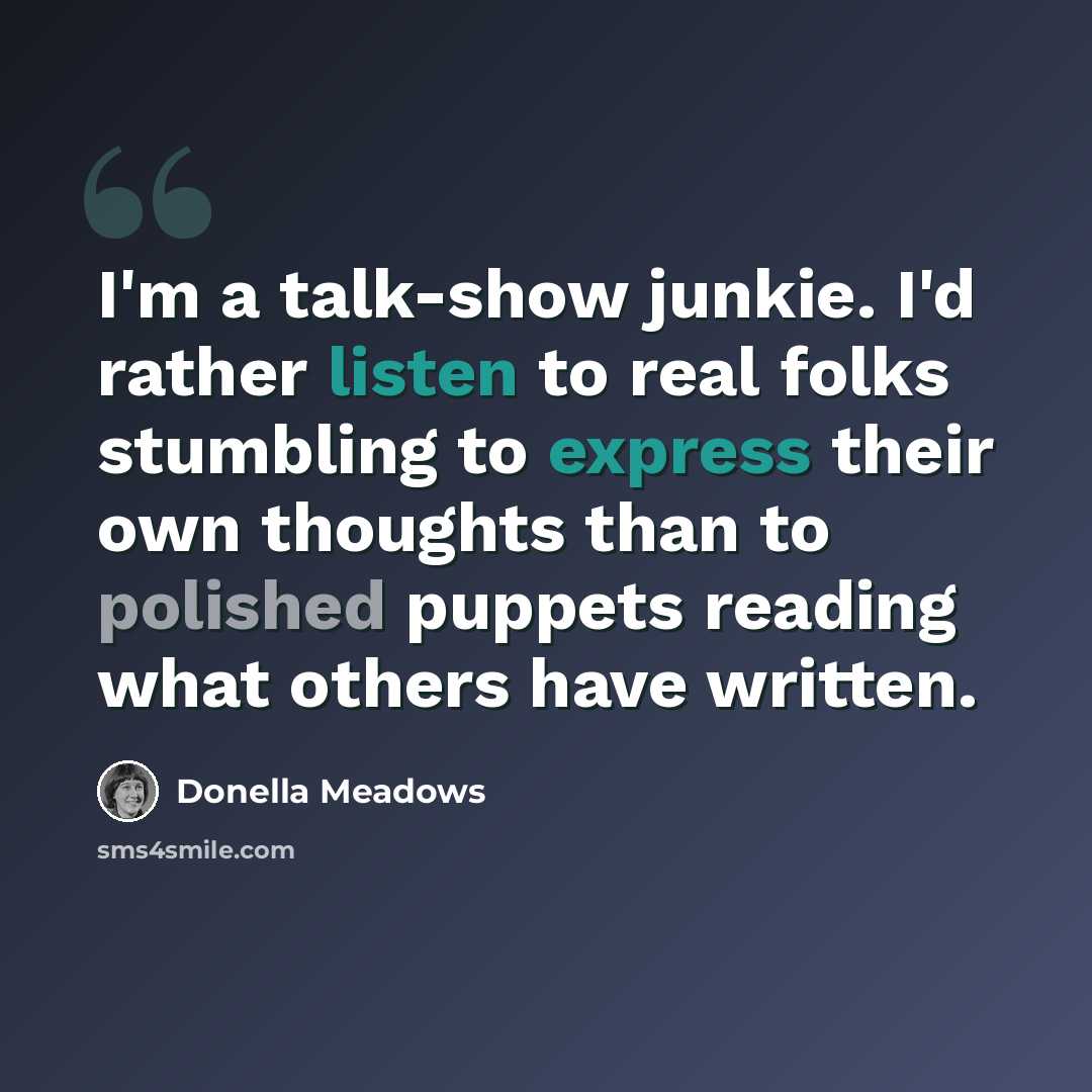 “I'm a talk-show junkie. I'd rather listen to real folks stumbling to express their own thoughts than to polished puppets reading what others have written.” quote by Donella Meadows