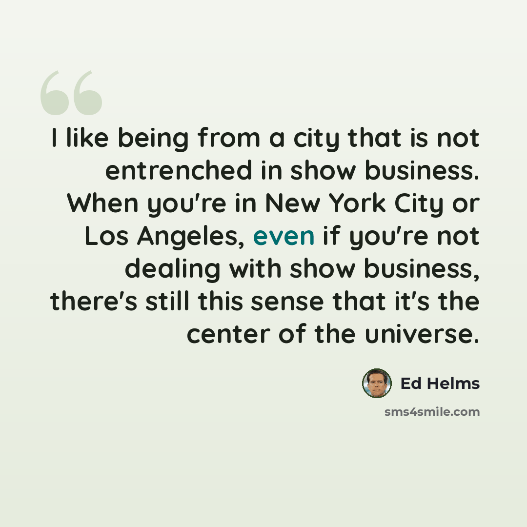“I like being from a city that is not entrenched in show business. When you're in New York City or Los Angeles, even if you're not dealing with show business, there's still this sense that it's the center of the universe.” quote by Ed Helms