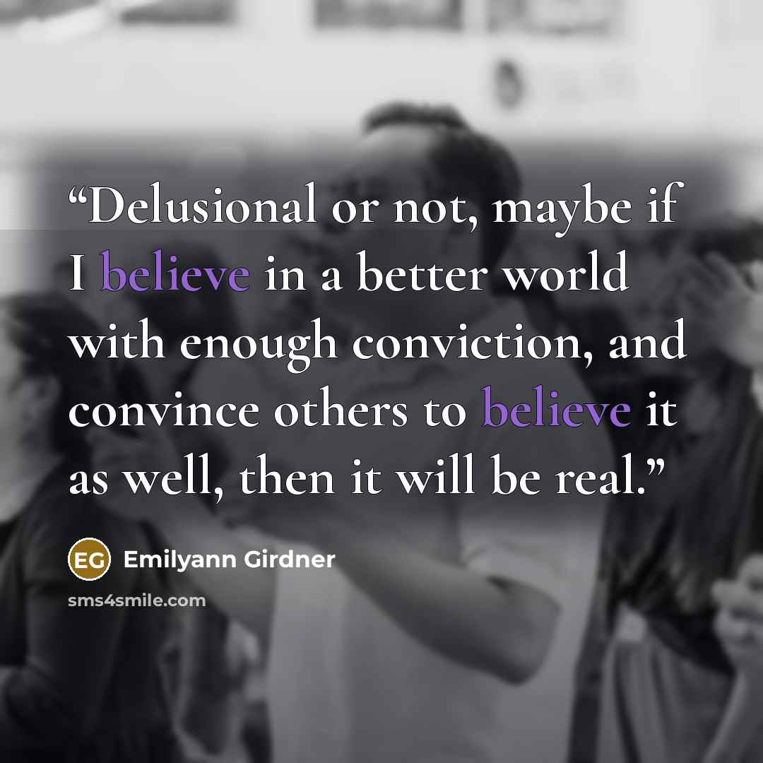 “Delusional or not, maybe if I believe in a better world with enough conviction, and convince others to believe it as well, then it will be real.” quote by Emilyann Girdner