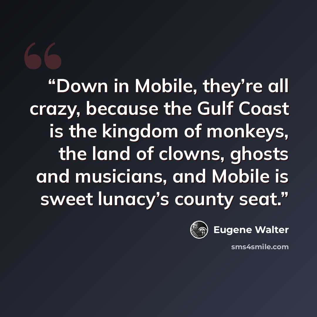 “Down in Mobile, they’re all crazy, because the Gulf Coast is the kingdom of monkeys, the land of clowns, ghosts and musicians, and Mobile is sweet lunacy’s county seat.” quote by Eugene Walter
