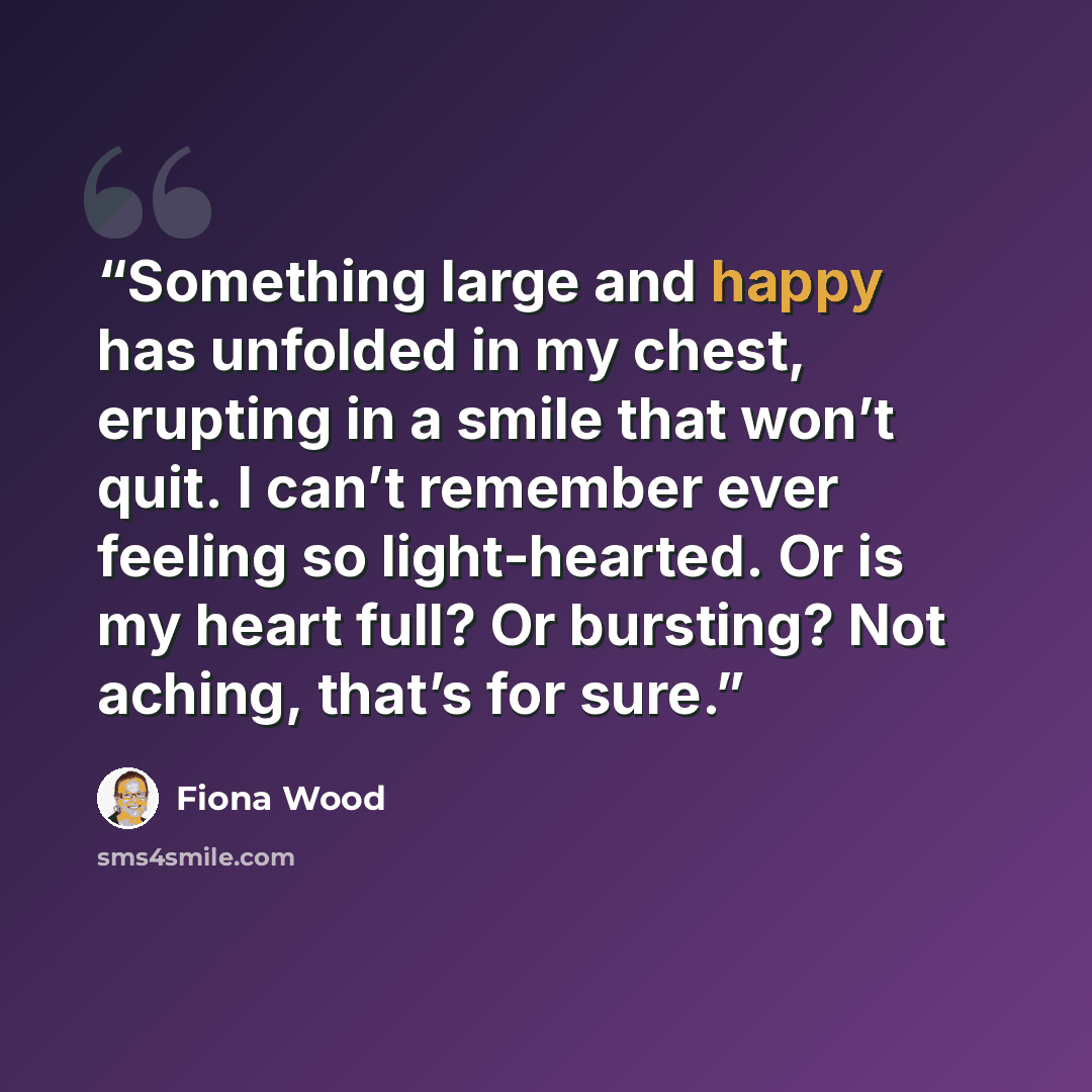 “Something large and happy has unfolded in my chest, erupting in a smile that won’t quit. I can’t remember ever feeling so light-hearted. Or is my heart full? Or bursting? Not aching, that’s for sure.” quote by Fiona Wood