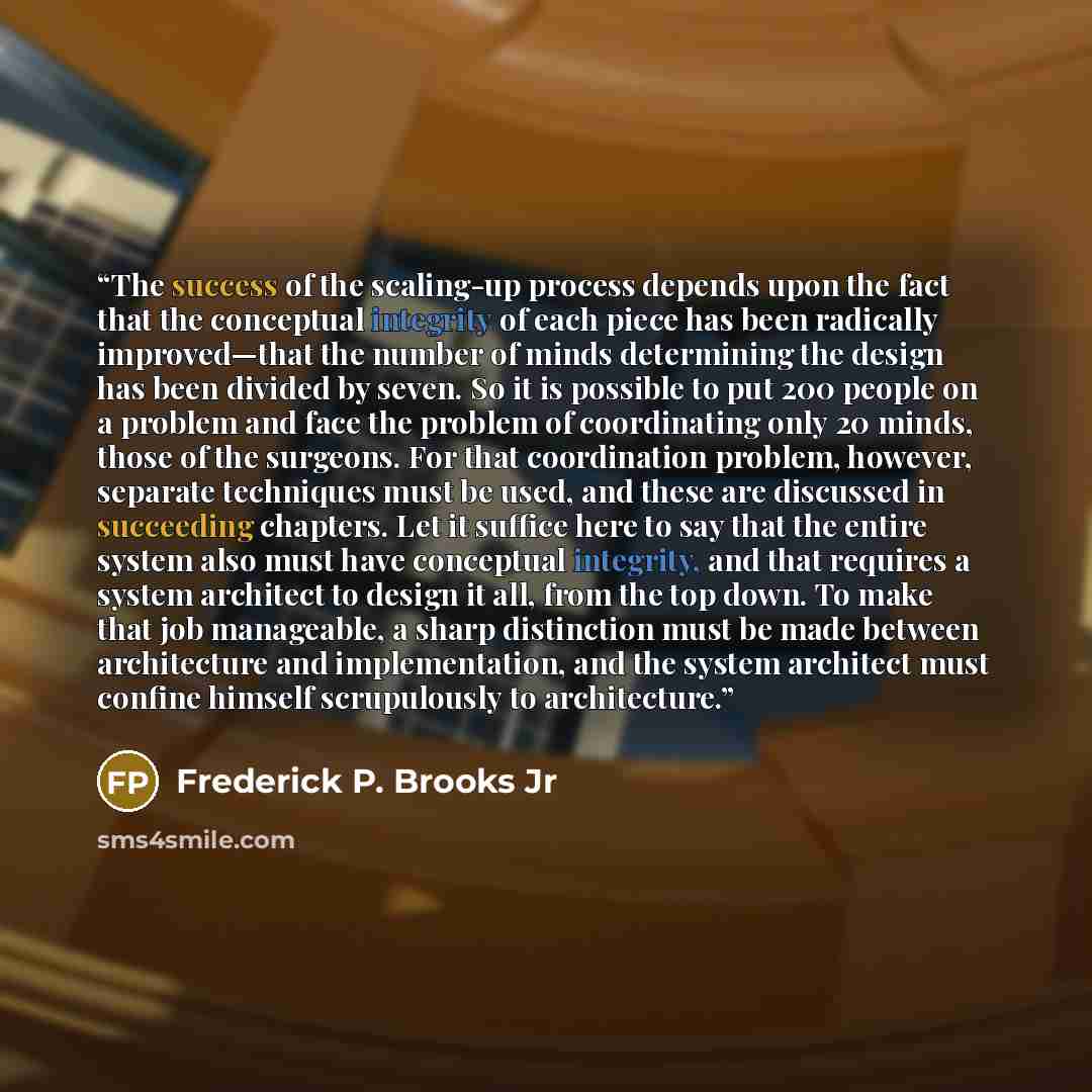 “The success of the scaling-up process depends upon the fact that the conceptual integrity of each piece has been radically improved—that the number of minds determining the design has been divided by seven. So it is possible to put 200 people on a problem and face the problem of coordinating only…” quote by Frederick P. Brooks Jr