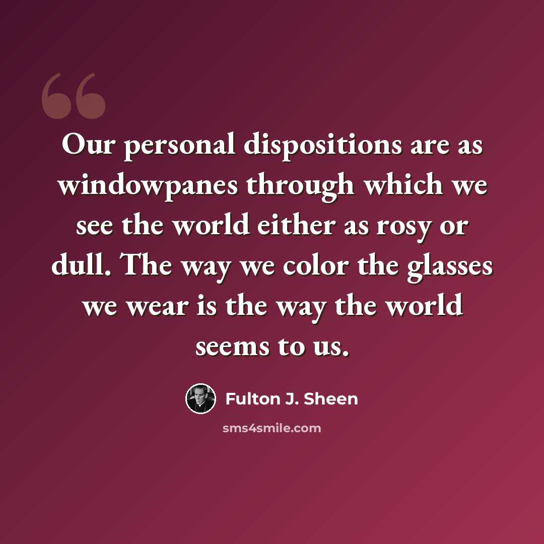 “Our personal dispositions are as windowpanes through which we see the world either as rosy or dull. The way we color the glasses we wear is the way the world seems to us.” quote by Fulton J. Sheen