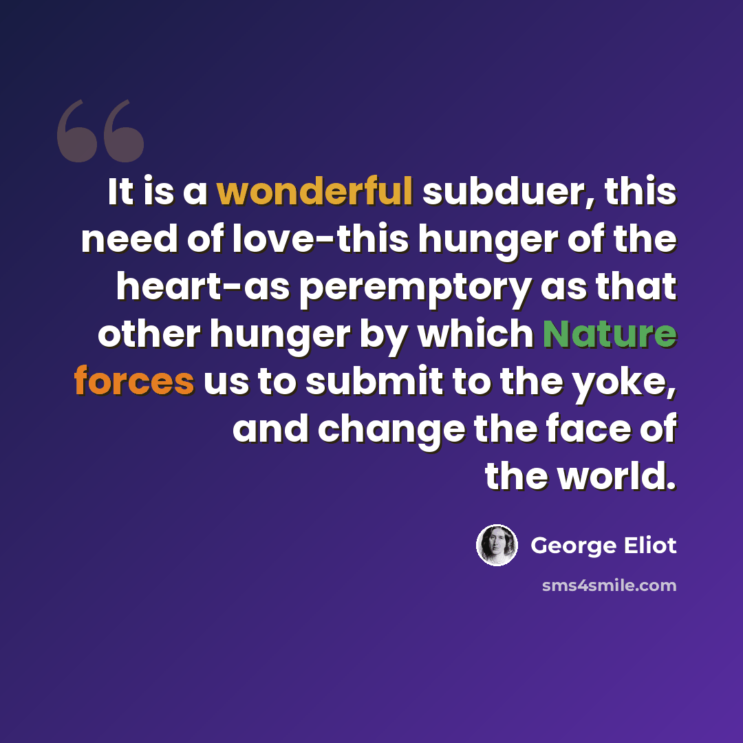 “It is a wonderful subduer, this need of love-this hunger of the heart-as peremptory as that other hunger by which Nature forces us to submit to the yoke, and change the face of the world.” quote by George Eliot