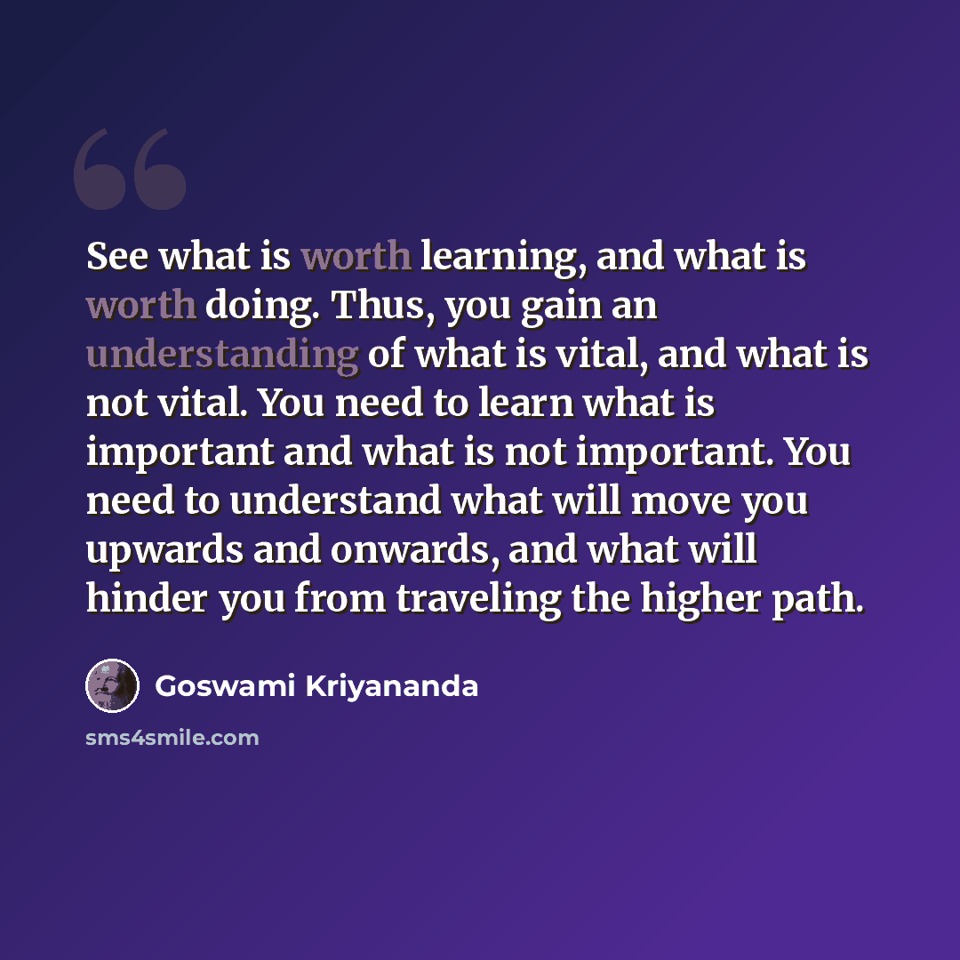 “See what is worth learning, and what is worth doing. Thus, you gain an understanding of what is vital, and what is not vital. You need to learn what is important and what is not important. You need to understand what will move you upwards and onwards, and what will hinder you from traveling the…” quote by Goswami Kriyananda