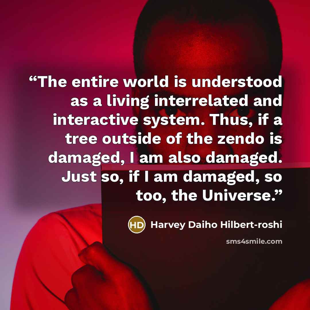 “The entire world is understood as a living interrelated and interactive system. Thus, if a tree outside of the zendo is damaged, I am also damaged. Just so, if I am damaged, so too, the Universe.” quote by Harvey Daiho Hilbert-roshi