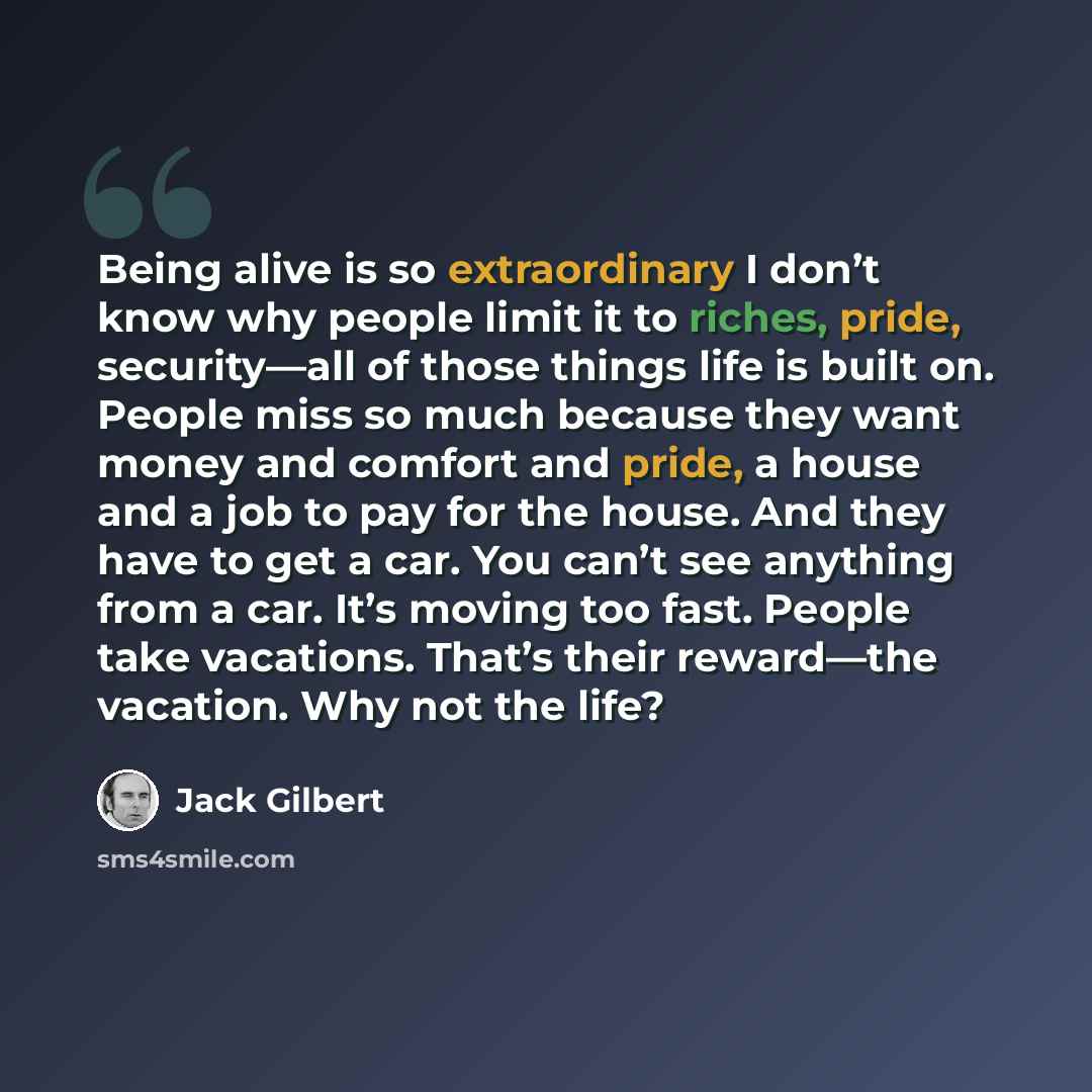“Being alive is so extraordinary I don’t know why people limit it to riches, pride, security—all of those things life is built on. People miss so much because they want money and comfort and pride, a house and a job to pay for the house. And they have to get a car. You can’t see anything from a…” quote by Jack Gilbert