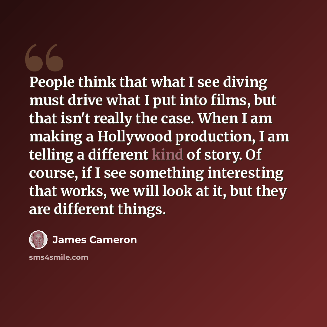 “People think that what I see diving must drive what I put into films, but that isn't really the case. When I am making a Hollywood production, I am telling a different kind of story. Of course, if I see something interesting that works, we will look at it, but they are different things.” quote by James Cameron