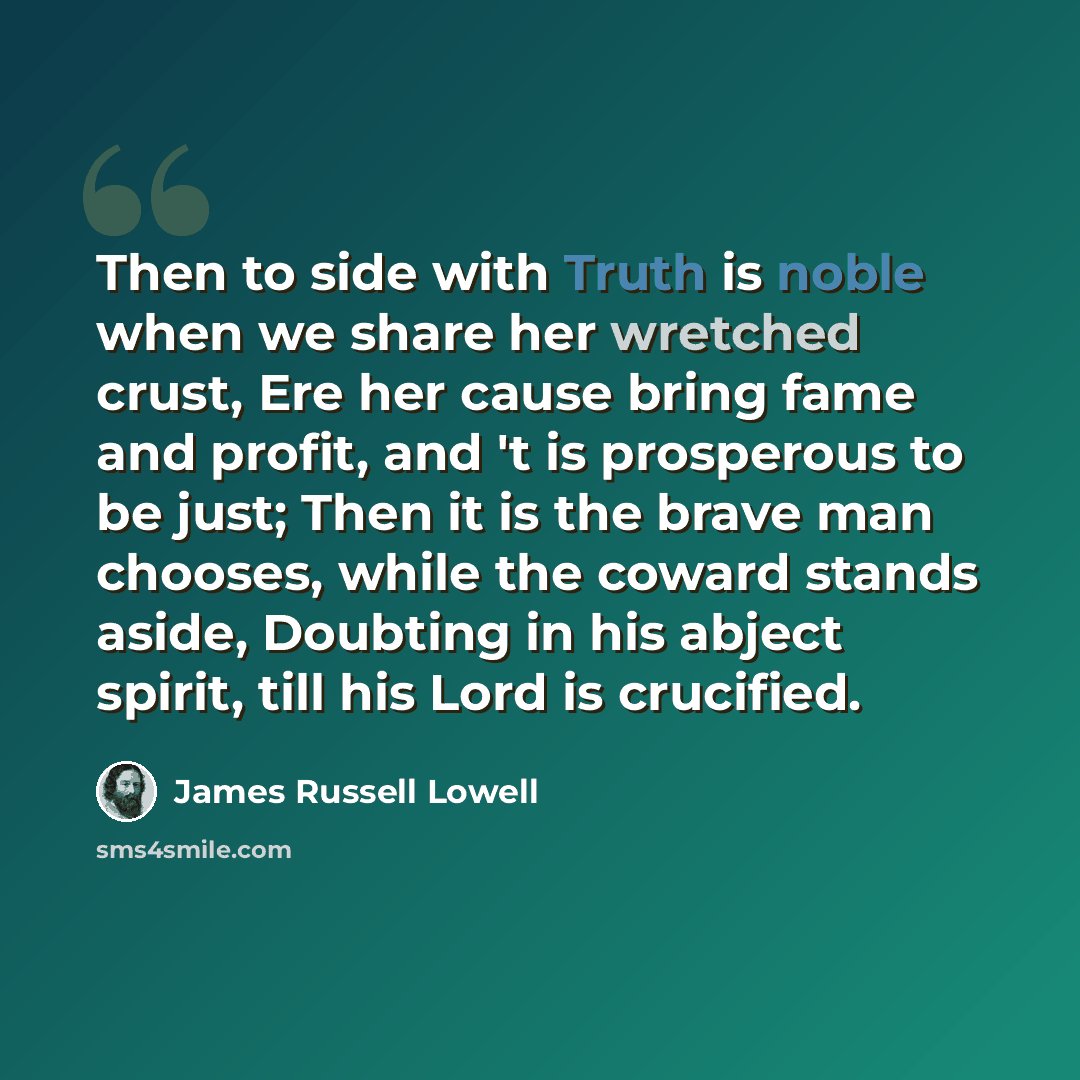 “Then to side with Truth is noble when we share her wretched crust, Ere her cause bring fame and profit, and 't is prosperous to be just; Then it is the brave man chooses, while the coward stands aside, Doubting in his abject spirit, till his Lord is crucified.” quote by James Russell Lowell