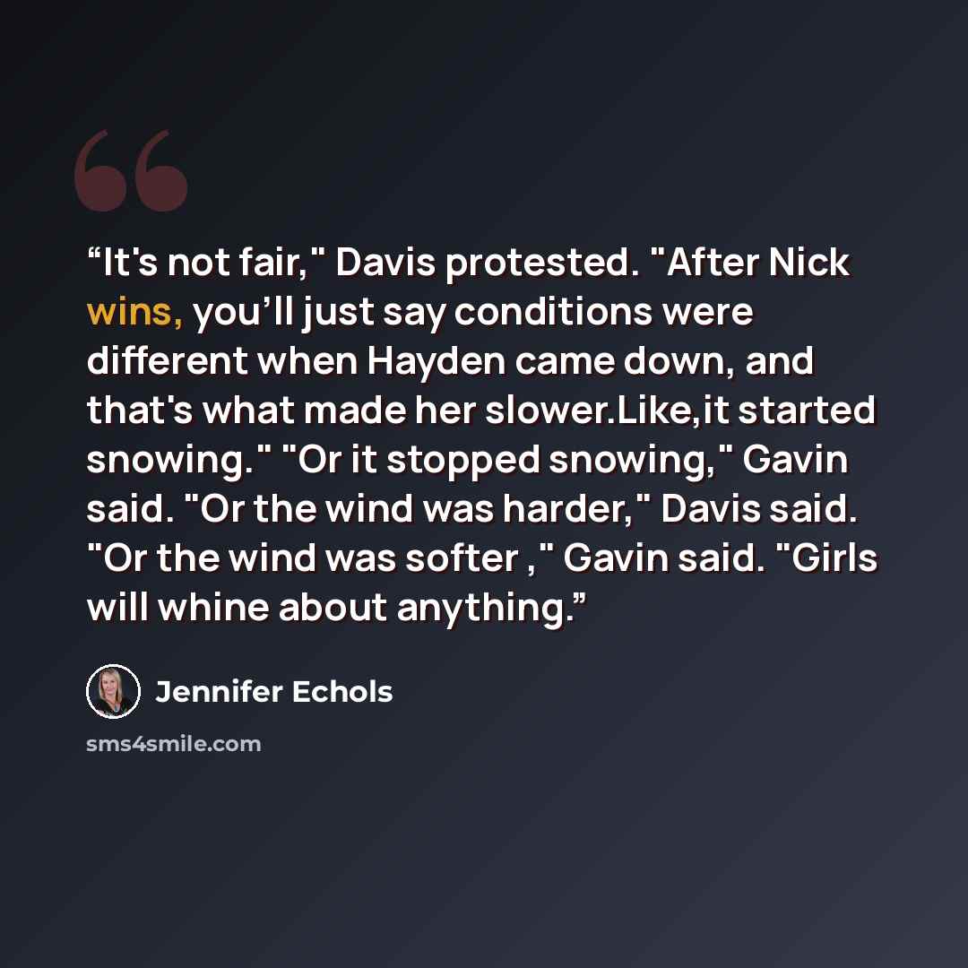 “It's not fair," Davis protested. "After Nick wins, you'll just say conditions were different when Hayden came down, and that's what made her slower.Like,it started snowing." "Or it stopped snowing," Gavin said. "Or the wind was harder," Davis said. "Or the wind was softer ," Gavin said. "Girls…” quote by Jennifer Echols
