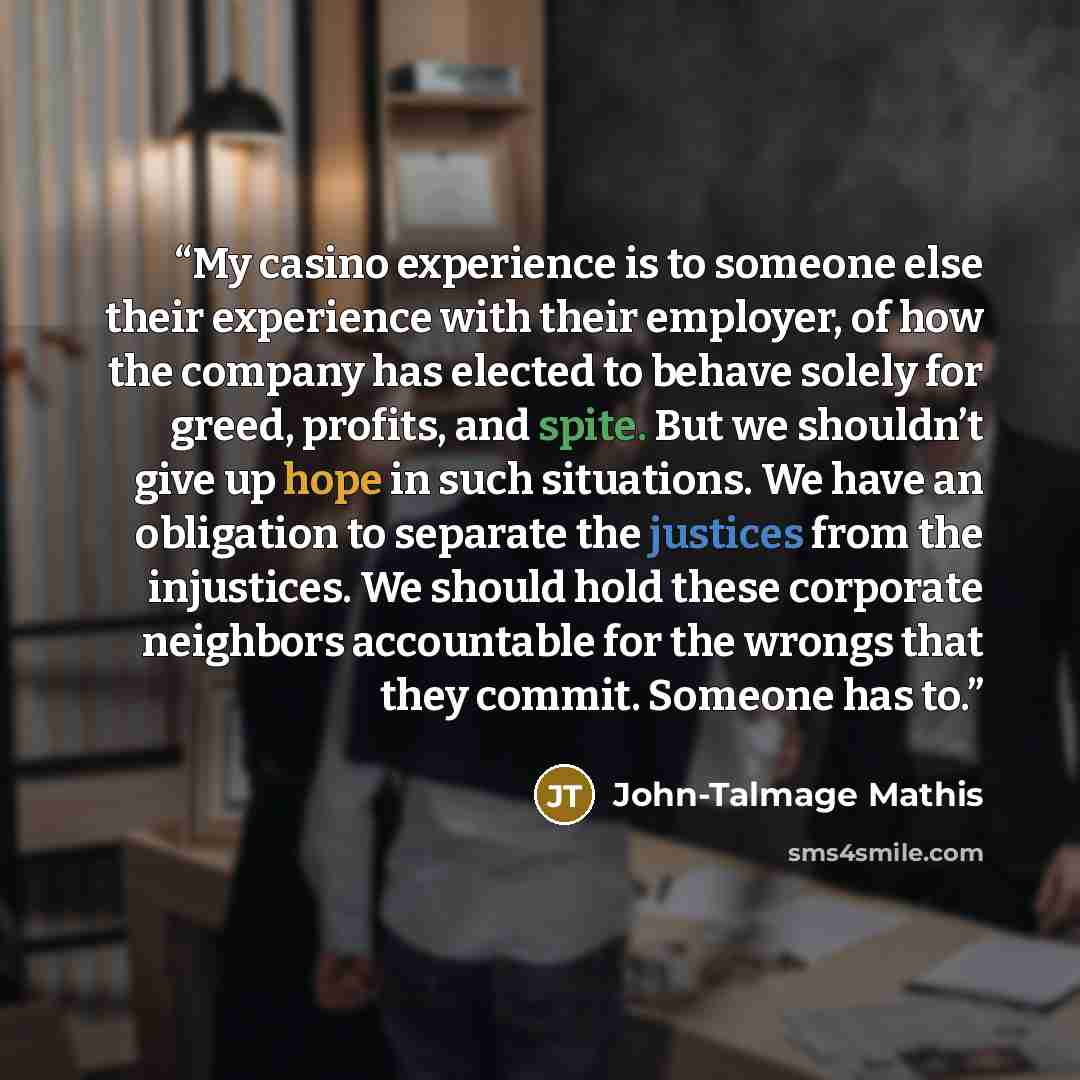 “My casino experience is to someone else their experience with their employer, of how the company has elected to behave solely for greed, profits, and spite. But we shouldn’t give up hope in such situations. We have an obligation to separate the justices from the injustices. We should hold these…” quote by John-Talmage Mathis