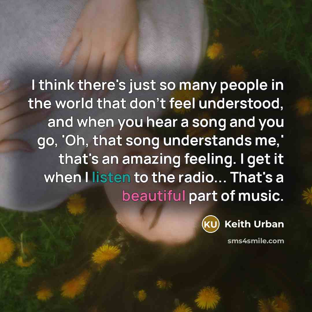 “I think there's just so many people in the world that don't feel understood, and when you hear a song and you go, 'Oh, that song understands me,' that's an amazing feeling. I get it when I listen to the radio... That's a beautiful part of music.” quote by Keith Urban