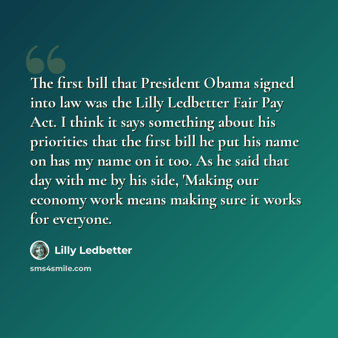 “The first bill that President Obama signed into law was the Lilly Ledbetter Fair Pay Act. I think it says something about his priorities that the first bill he put his name on has my name on it too. As he said that day with me by his side, 'Making our economy work means making sure it works for…” quote by Lilly Ledbetter