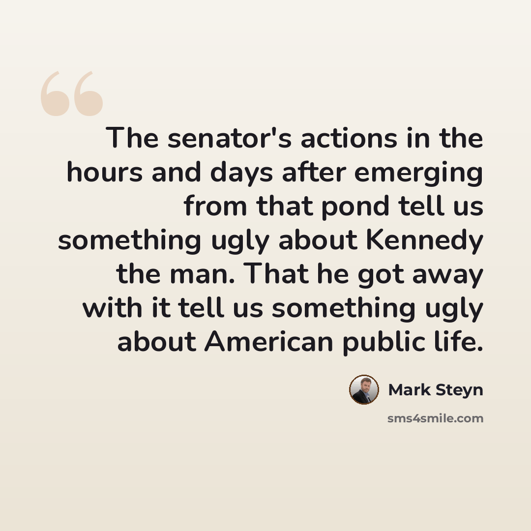 “The senator's actions in the hours and days after emerging from that pond tell us something ugly about Kennedy the man. That he got away with it tell us something ugly about American public life.” quote by Mark Steyn