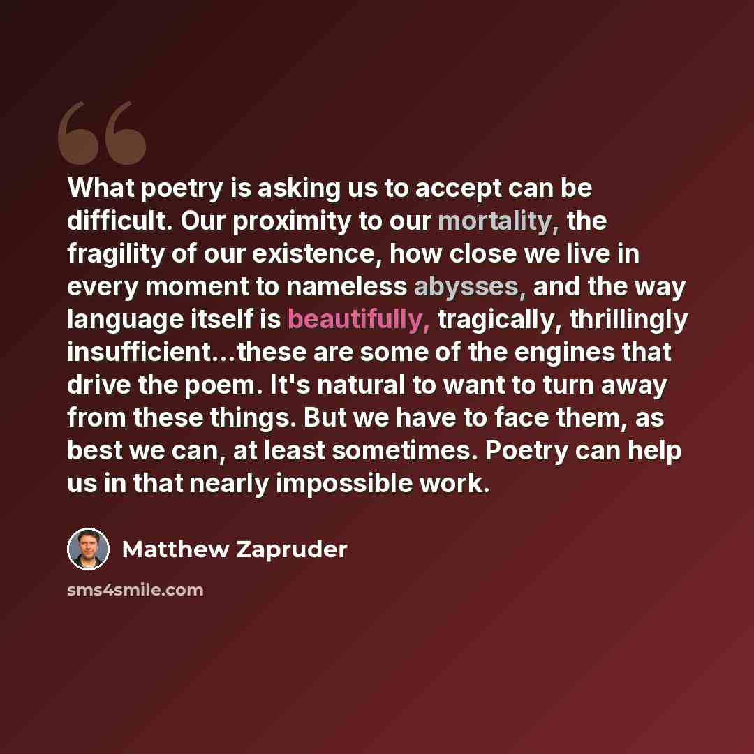 “What poetry is asking us to accept can be difficult. Our proximity to our mortality, the fragility of our existence, how close we live in every moment to nameless abysses, and the way language itself is beautifully, tragically, thrillingly insufficient...these are some of the engines that drive…” quote by Matthew Zapruder