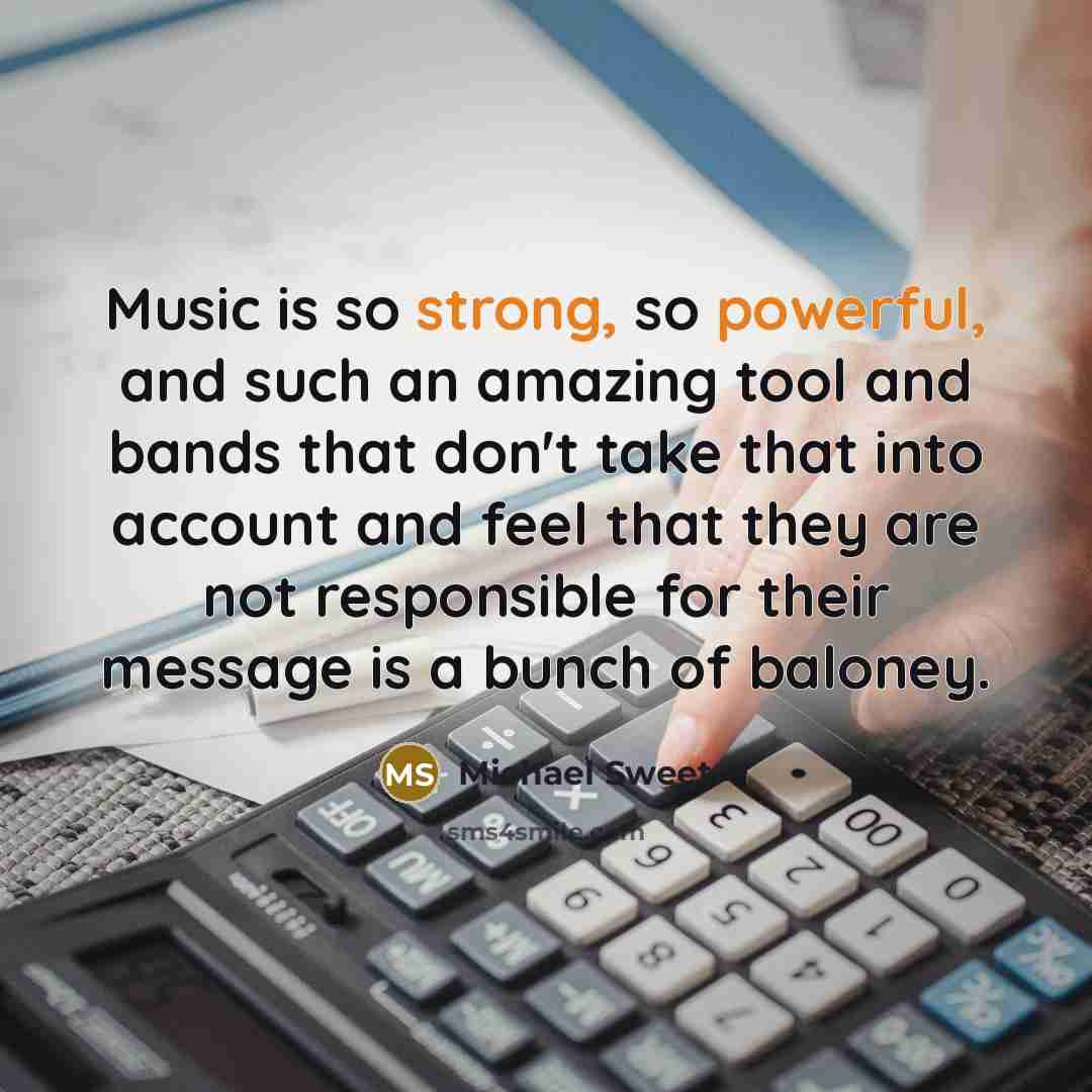 “Music is so strong, so powerful, and such an amazing tool and bands that don't take that into account and feel that they are not responsible for their message is a bunch of baloney.” quote by Michael Sweet