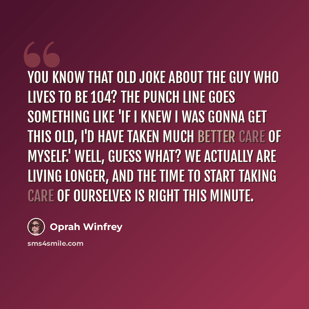 “You know that old joke about the guy who lives to be 104? The punch line goes something like 'If I knew I was gonna get this old, I'd have taken much better care of myself.' Well, guess what? We actually are living longer, and the time to start taking care of ourselves is right this minute.” quote by Oprah Winfrey