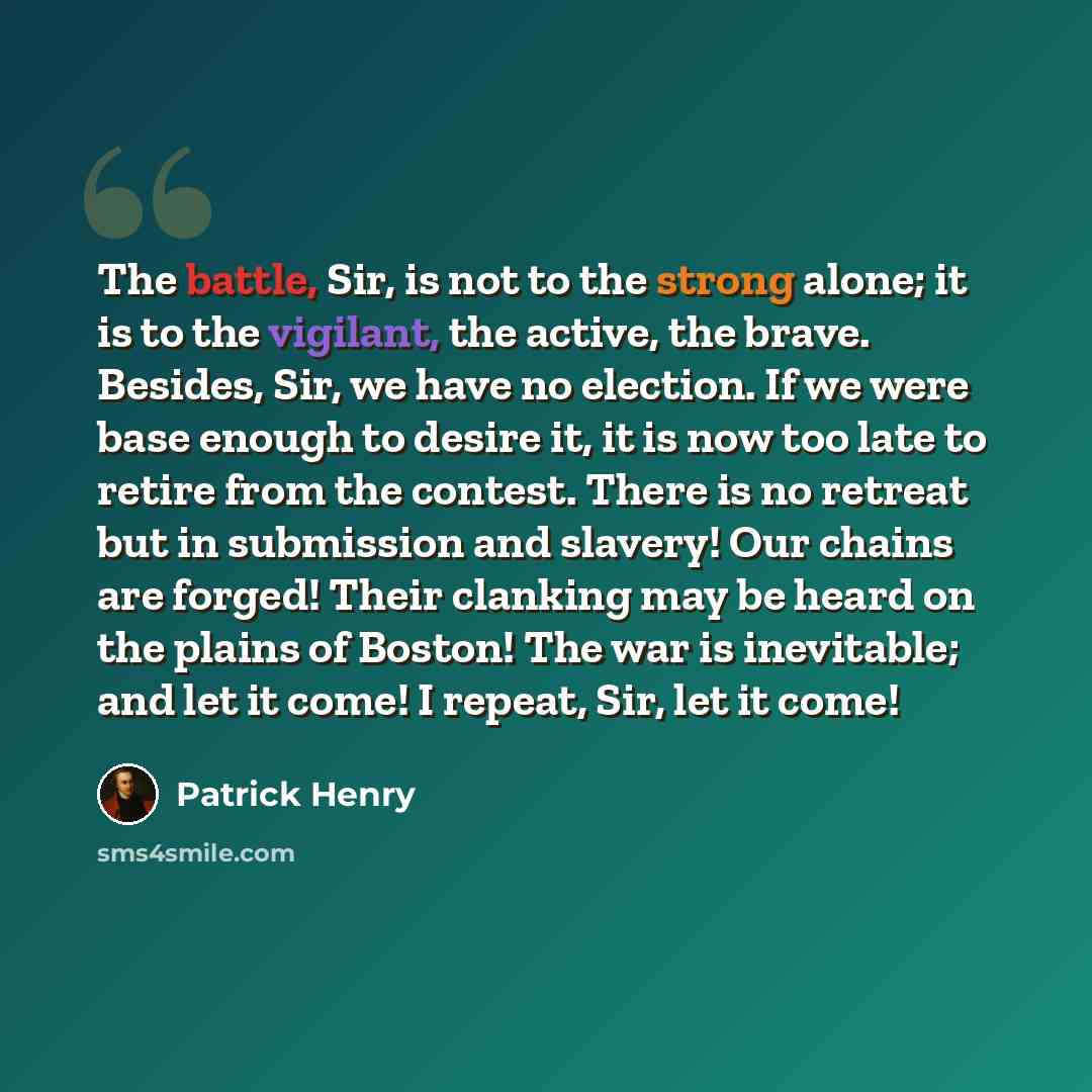 “The battle, Sir, is not to the strong alone; it is to the vigilant, the active, the brave. Besides, Sir, we have no election. If we were base enough to desire it, it is now too late to retire from the contest. There is no retreat but in submission and slavery! Our chains are forged! Their clanking…” quote by Patrick Henry