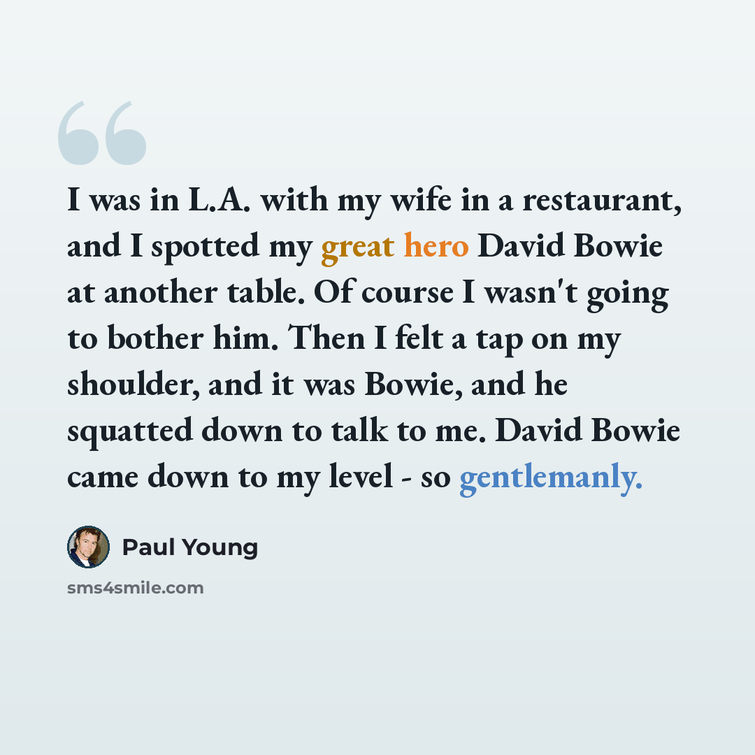 “I was in L.A. with my wife in a restaurant, and I spotted my great hero David Bowie at another table. Of course I wasn't going to bother him. Then I felt a tap on my shoulder, and it was Bowie, and he squatted down to talk to me. David Bowie came down to my level - so gentlemanly.” quote by Paul Young