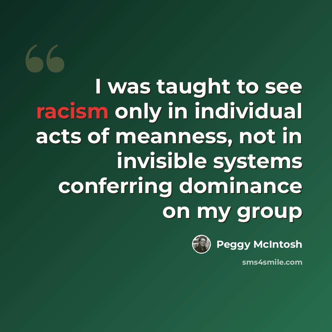 “I was taught to see racism only in individual acts of meanness, not in invisible systems conferring dominance on my group” quote by Peggy McIntosh