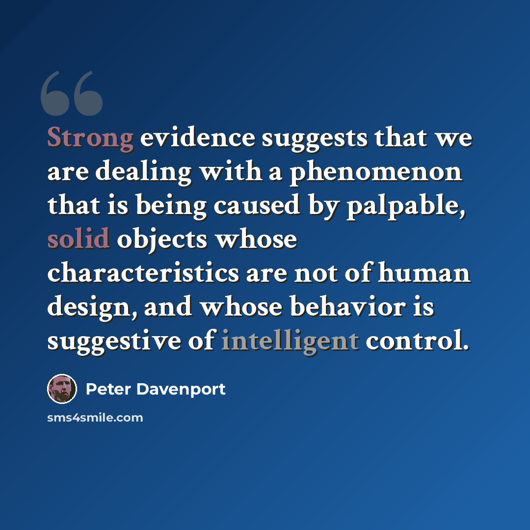 “Strong evidence suggests that we are dealing with a phenomenon that is being caused by palpable, solid objects whose characteristics are not of human design, and whose behavior is suggestive of intelligent control.” quote by Peter Davenport