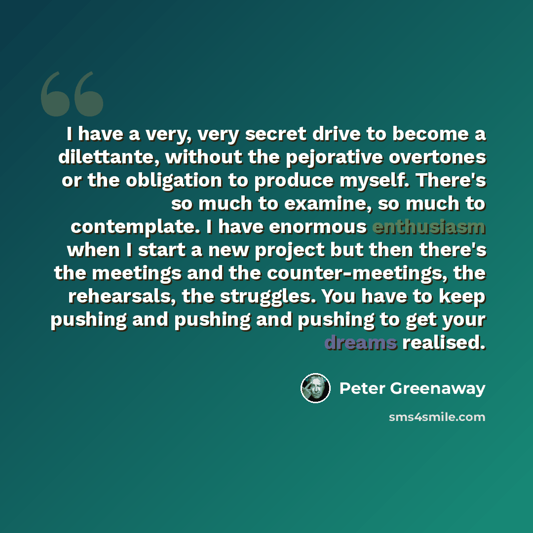 “I have a very, very secret drive to become a dilettante, without the pejorative overtones or the obligation to produce myself. There's so much to examine, so much to contemplate. I have enormous enthusiasm when I start a new project but then there's the meetings and the counter-meetings, the…” quote by Peter Greenaway