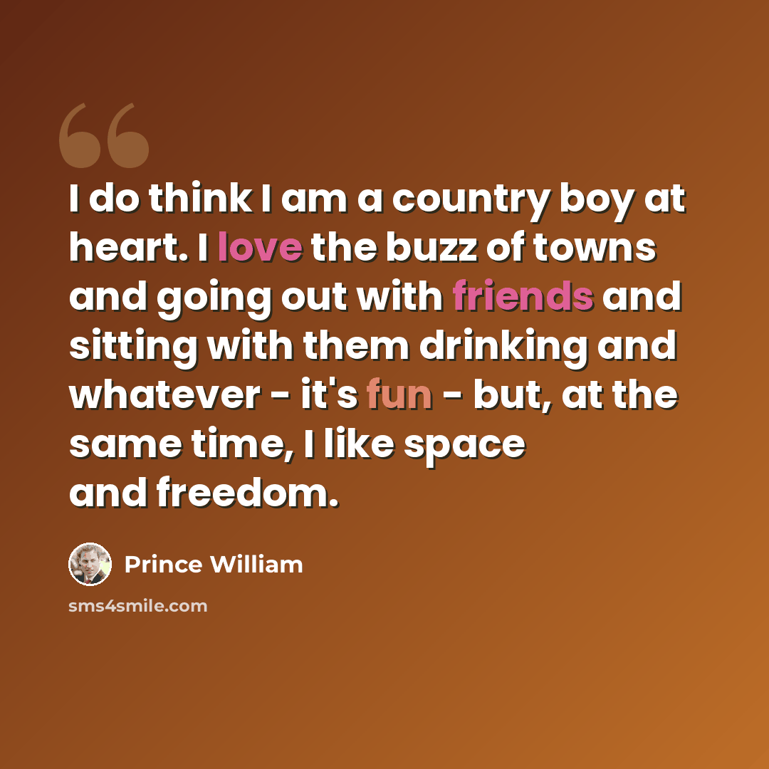 “I do think I am a country boy at heart. I love the buzz of towns and going out with friends and sitting with them drinking and whatever - it's fun - but, at the same time, I like space and freedom.” quote by Prince William