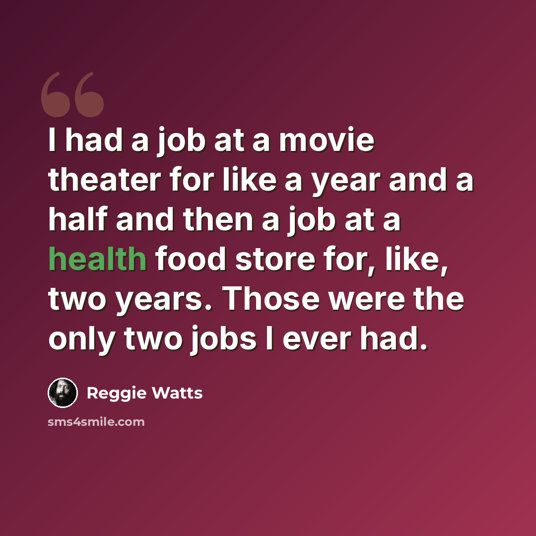 “I had a job at a movie theater for like a year and a half and then a job at a health food store for, like, two years. Those were the only two jobs I ever had.” quote by Reggie Watts