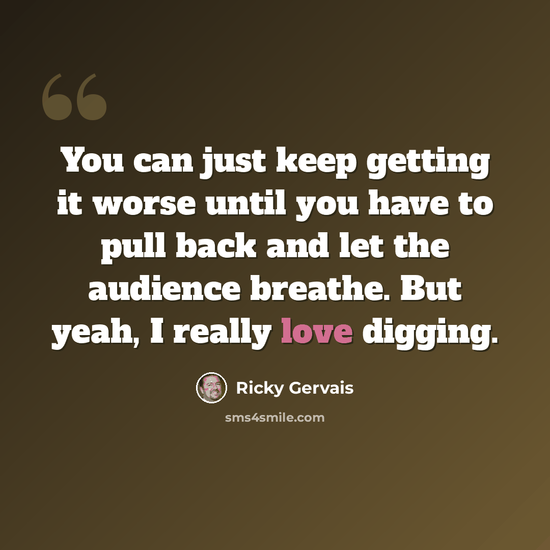 “You can just keep getting it worse until you have to pull back and let the audience breathe. But yeah, I really love digging.” quote by Ricky Gervais