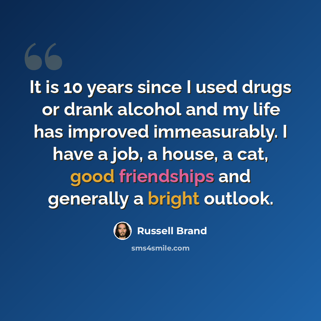 “It is 10 years since I used drugs or drank alcohol and my life has improved immeasurably. I have a job, a house, a cat, good friendships and generally a bright outlook.” quote by Russell Brand