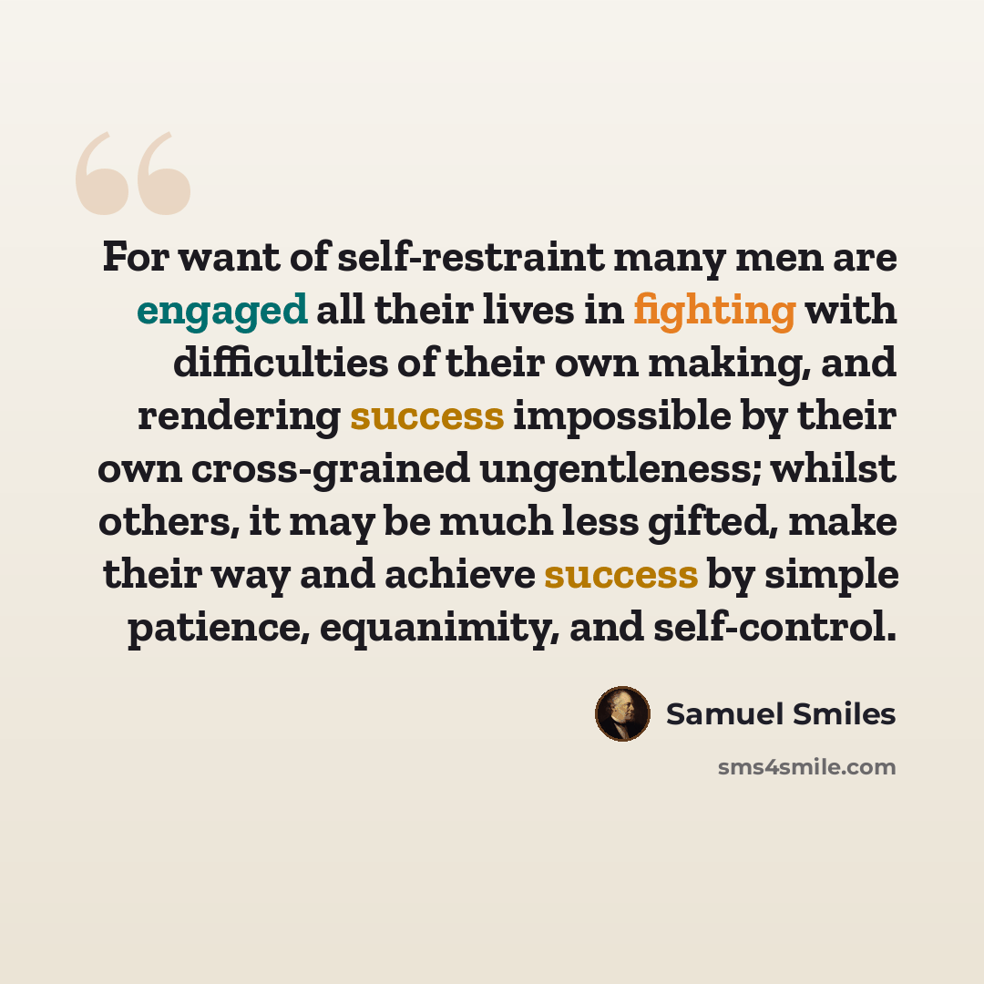 “For want of self-restraint many men are engaged all their lives in fighting with difficulties of their own making, and rendering success impossible by their own cross-grained ungentleness; whilst others, it may be much less gifted, make their way and achieve success by simple patience, equanimity…” quote by Samuel Smiles