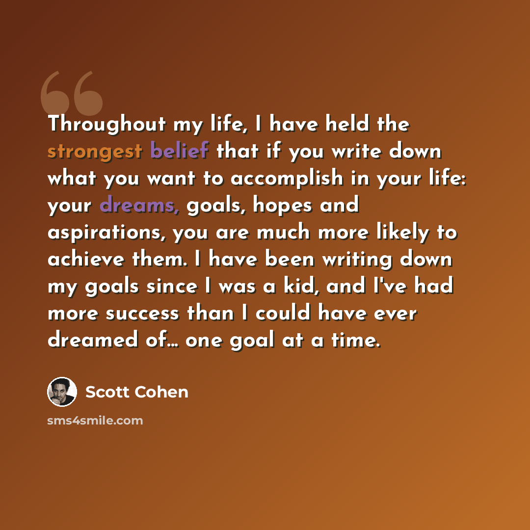 “Throughout my life, I have held the strongest belief that if you write down what you want to accomplish in your life: your dreams, goals, hopes and aspirations, you are much more likely to achieve them. I have been writing down my goals since I was a kid, and I've had more success than I could…” quote by Scott Cohen