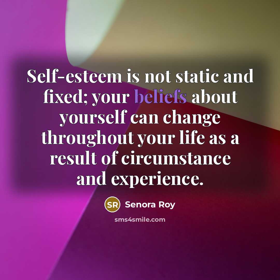 “Self-esteem is not static and fixed; your beliefs about yourself can change throughout your life as a result of circumstance and experience.” quote by Senora Roy