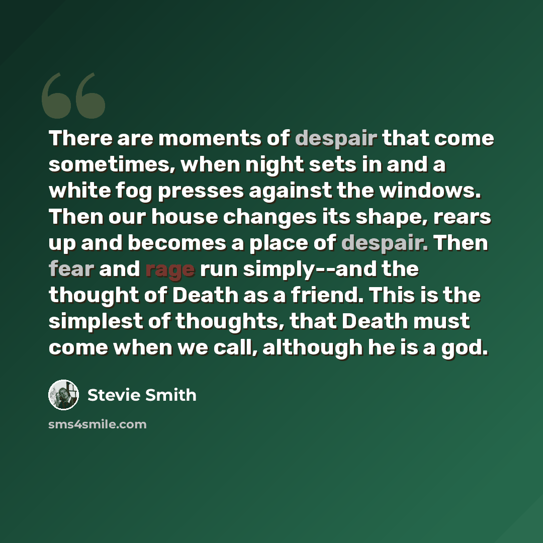 “There are moments of despair that come sometimes, when night sets in and a white fog presses against the windows. Then our house changes its shape, rears up and becomes a place of despair. Then fear and rage run simply--and the thought of Death as a friend. This is the simplest of thoughts, that…” quote by Stevie Smith