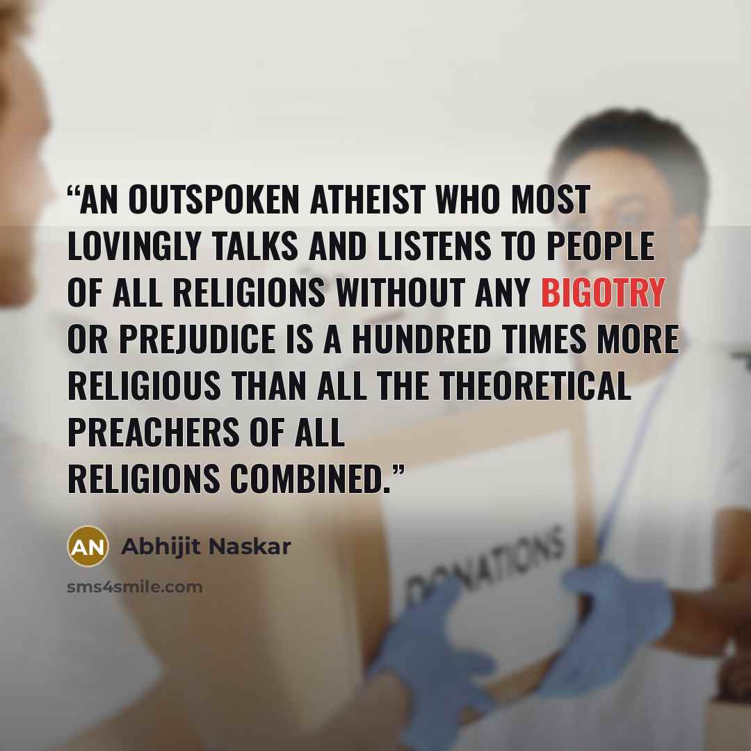“An outspoken atheist who most lovingly talks and listens to people of all religions without any bigotry or prejudice is a hundred times more religious than all the theoretical preachers of all religions combined.” quote by Abhijit Naskar