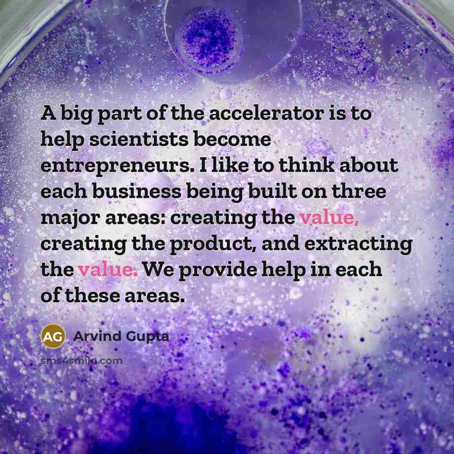 “A big part of the accelerator is to help scientists become entrepreneurs. I like to think about each business being built on three major areas: creating the value, creating the product, and extracting the value. We provide help in each of these areas.” quote by Arvind Gupta