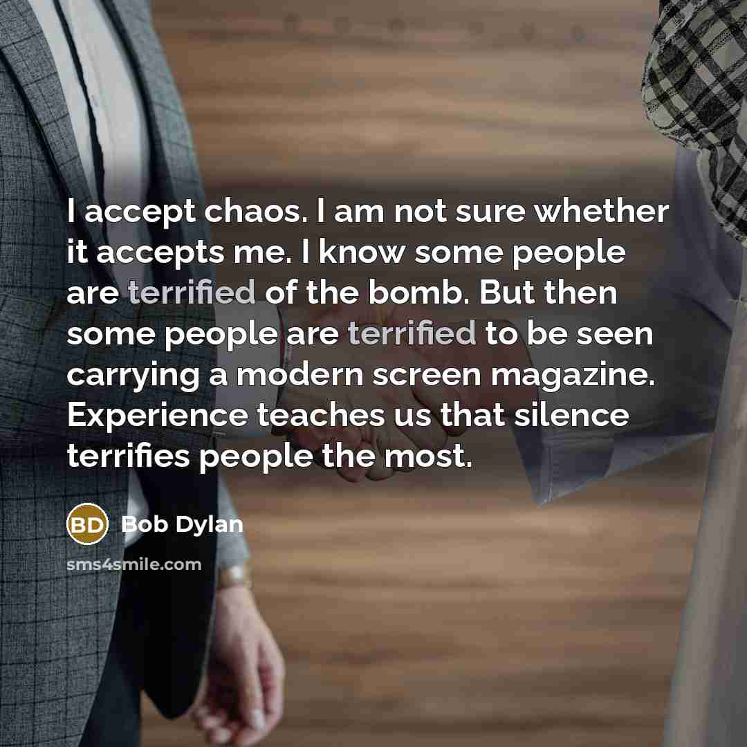 “I accept chaos. I am not sure whether it accepts me. I know some people are terrified of the bomb. But then some people are terrified to be seen carrying a modern screen magazine. Experience teaches us that silence terrifies people the most.” quote by Bob Dylan