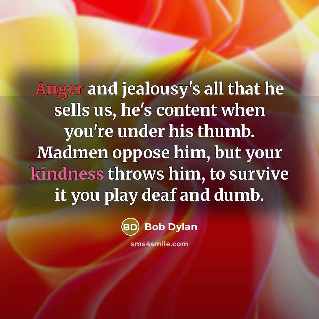 “Anger and jealousy's all that he sells us, he's content when you're under his thumb. Madmen oppose him, but your kindness throws him, to survive it you play deaf and dumb.” quote by Bob Dylan
