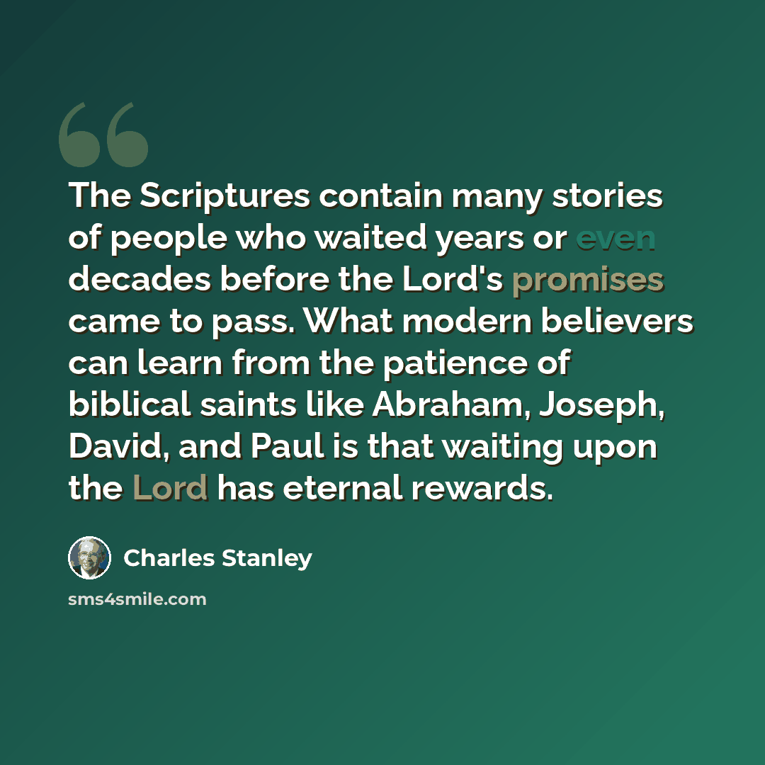 “The Scriptures contain many stories of people who waited years or even decades before the Lord's promises came to pass. What modern believers can learn from the patience of biblical saints like Abraham, Joseph, David, and Paul is that waiting upon the Lord has eternal rewards.” quote by Charles Stanley