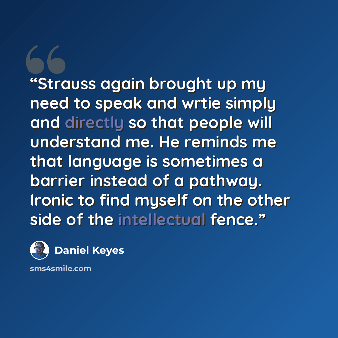 “Strauss again brought up my need to speak and wrtie simply and directly so that people will understand me. He reminds me that language is sometimes a barrier instead of a pathway. Ironic to find myself on the other side of the intellectual fence.” quote by Daniel Keyes