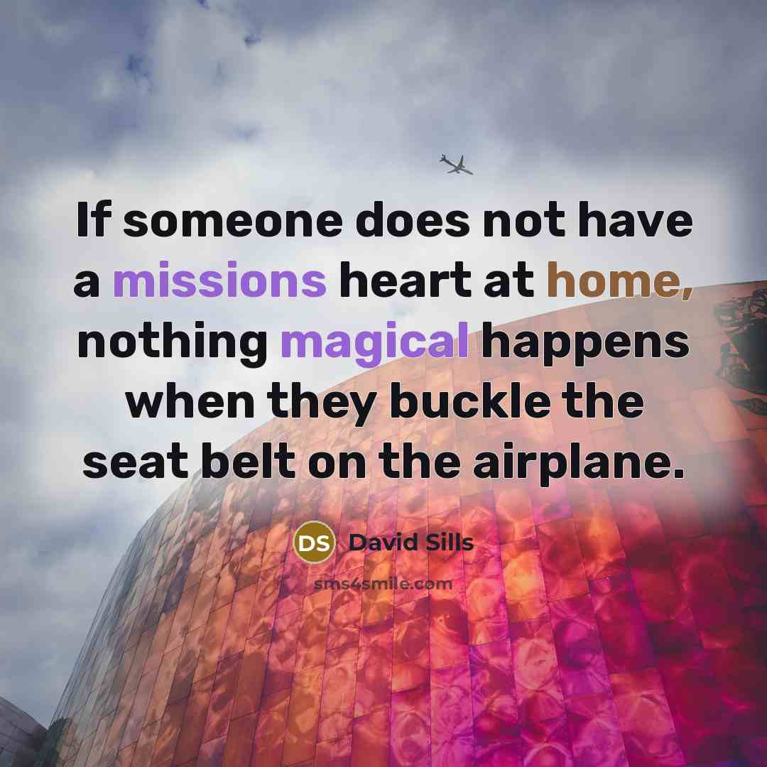 “If someone does not have a missions heart at home, nothing magical happens when they buckle the seat belt on the airplane.” quote by David Sills