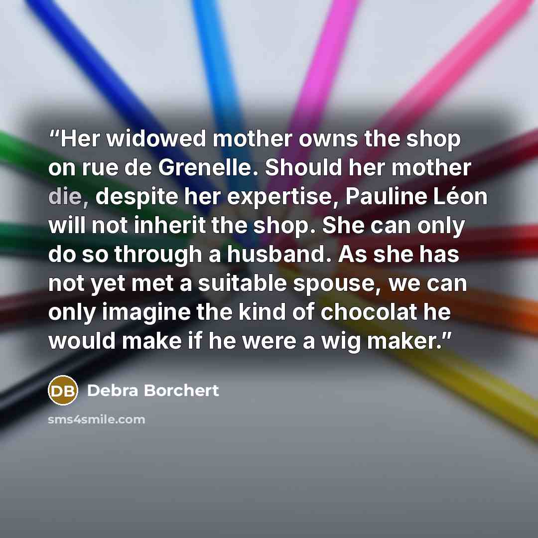 “Her widowed mother owns the shop on rue de Grenelle. Should her mother die, despite her expertise, Pauline Léon will not inherit the shop. She can only do so through a husband. As she has not yet met a suitable spouse, we can only imagine the kind of chocolat he would make if he were a wig maker.” quote by Debra Borchert