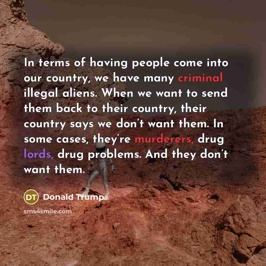 “In terms of having people come into our country, we have many criminal illegal aliens. When we want to send them back to their country, their country says we don’t want them. In some cases, they’re murderers, drug lords, drug problems. And they don’t want them.” quote by Donald Trump