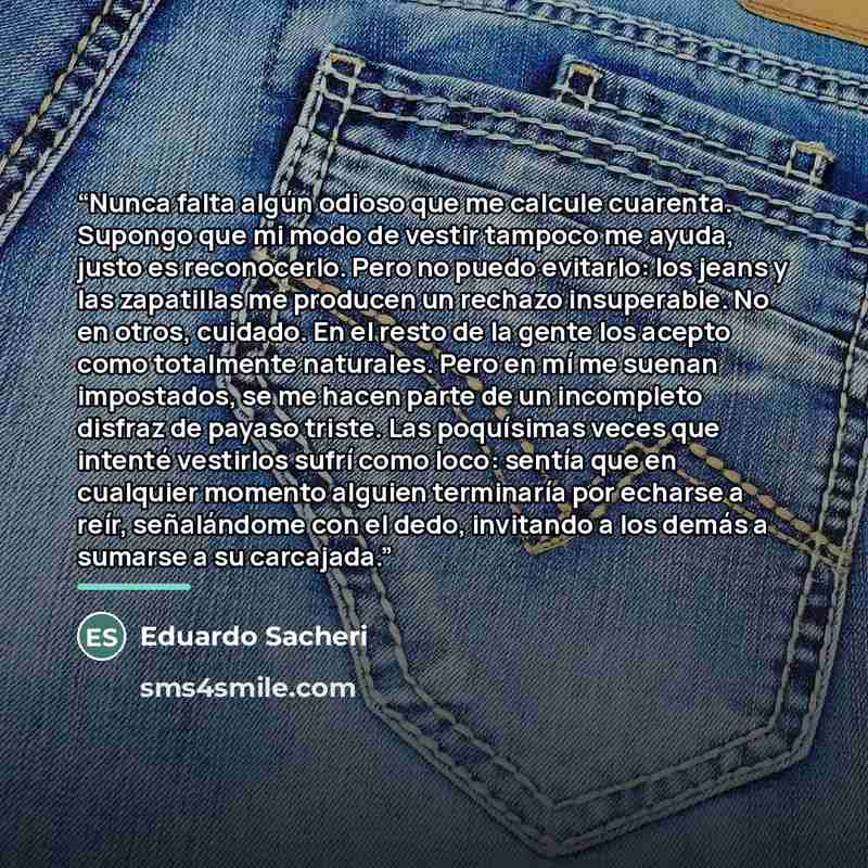 “Nunca falta algún odioso que me calcule cuarenta. Supongo que mi modo de vestir tampoco me ayuda, justo es reconocerlo. Pero no puedo evitarlo: los jeans y las zapatillas me producen un rechazo insuperable. No en otros, cuidado. En el resto de la gente los acepto como totalmente naturales. Pero en…” quote by Eduardo Sacheri