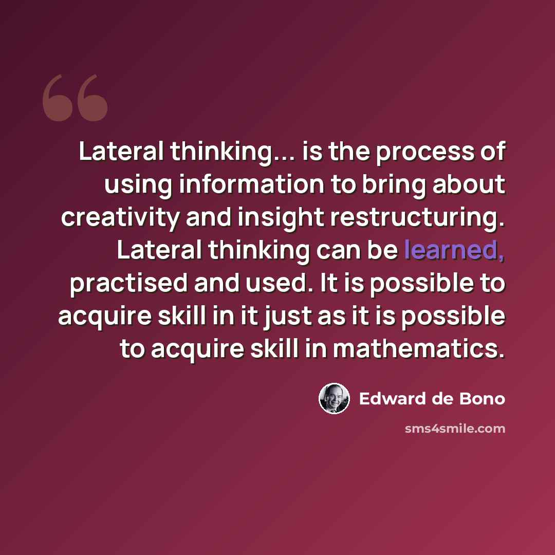 “Lateral thinking... is the process of using information to bring about creativity and insight restructuring. Lateral thinking can be learned, practised and used. It is possible to acquire skill in it just as it is possible to acquire skill in mathematics.” quote by Edward de Bono